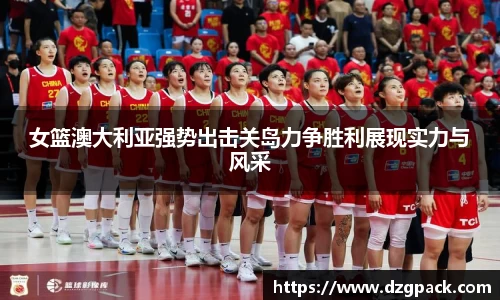 女篮澳大利亚强势出击关岛力争胜利展现实力与风采