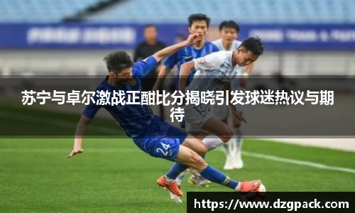 谈球吧苏宁与卓尔激战正酣比分揭晓引发球迷热议与期待